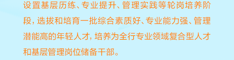 <p>设置基层历练、专业提升、管理实践等轮岗培养阶<br/>段，选拔和培育一批综合素质好、专业能力强、管理<br/>潜能高的年轻人才，培养为全行专业领域复合型人才<br/>和基层管理岗位储备干部。</p>

