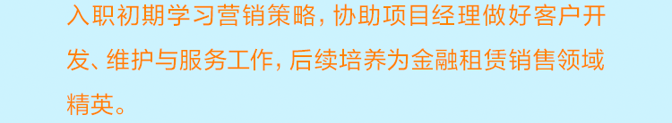 <p>入职初期学习营销策略，协助项目经理做好客户开<br/>发、维护与服务工作，后续培养为金融租赁销售领域<br/>精英。</p>
