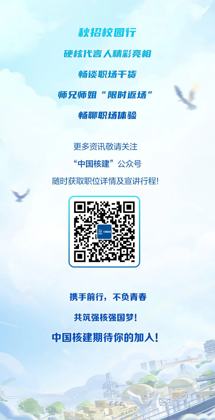<p>秋招校园行</p>
<p>硬核代言人精彩亮相</p>
<p>畅谈职场干货</p>
<p>师兄师姐“限时返场”Y</p>
<p>畅聊职场体验</p>
<p>更多资讯敬请关注</p>
<p>“中国核建”公众号</p>
<p>随时获取职位详情及宣讲行程!</p>
<p>y,</p>
<p>&中国保☐</p>
<p>携手前行,不负青春</p>
<p>共筑强核强国梦!</p>
<p>中国核建期待你的加入!</p>
<p>投务</p>
