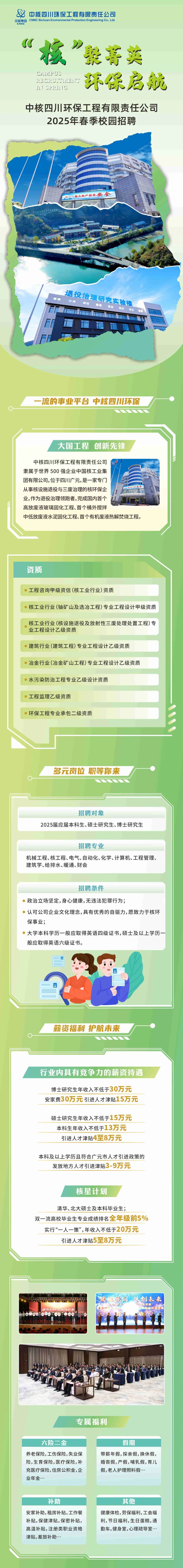 <p>中核四川环保工程有限责任公司<br/>中核集团<br/>CNNC Sichuan Environmental Protection Engineering Co,Ltd<br/>ENNE</p>
<p>技&rdquo;<br/>躲菁英<br/>CAIPUS</p>
<p>RECRUITMEN</p>
<p>环保启航</p>
<p>IN SPRITTG</p>
<p>中核四川环保工程有限责任公司<br/>2025年春季校园招聘</p>
<p>小一-最大的产品是安全</p>
<p>退役治理研究实验楼<br/> </p>
<p>一流的事业平台中核四川环保</p>
<p>大国工程 创新先锋</p>
<p>中核四川环保工程有限责任公司</p>
<p>隶属于世界500强企业中国核工业集</p>
<p>团有限公司,位于四川广元,是一家专门</p>
<p>从事核设施退役与三废治理的核环保企</p>
<p>额大的严品据<br/>办</p>
<p>业,作为退役治理领跑者，完成国内首个</p>
<p>高放废液玻璃固化工程、首个桶外搅拌</p>
<p>中低放废液水泥固化工程、首个有机废液热解焚烧工程。</p>
<p>资质</p>
<p>工程咨询甲级资信(核工业行业)资质</p>
<p>核工业行业(铀矿山及选冶工程)专业工程设计甲级资质</p>
<p>核工业行业(核设施退役及放射性三废处理处置工程)专<br/>业工程设计乙级资质</p>
<p>建筑行业(建筑工程)专业工程设计乙级资质</p>
<p>冶金行业(冶金矿山工程)专业工程设计乙级资质</p>
<p>水污染防治工程专业乙级设计资质</p>
<p>工程监理乙级资质</p>
<p>环保工程专业承包二级资质</p>
<p>多元岗位职等你来</p>
<p>招聘对象</p>
<p>2025届应届本科生、硕士研究生、博士研究生</p>
<p>招聘专业</p>
<p>机械工程、核工程、电气、自动化、化学、计算机、工程管理、<br/>建筑学、给排水、暖通、财会</p>
<p>招聘条件</p>
<p>政治立场坚定,身心健康,无违法犯罪行为;</p>
<p>认可公司企业文化理念,具有优秀的自驱力,愿致力于核环<br/>保事业;</p>
<p>大学本科学历一般应取得英语四级证书,硕士及以上学历<br/>般应取得英语六级证书。</p>
<p>薪资福利 护航未来</p>
<p>行业内具有竞争力的薪资待遇</p>
<p>博士研究生年收入不低于30万元<br/>安家费30万元引进人才津贴15万元</p>
<p>硕士研究生年收入不低于15万元<br/>本科生年收入不低于13万元<br/>引进人才津贴4至8万元</p>
<p>本科及以上学历且符合广元市人才引进政策的<br/>发放地方人才引进津贴3-9万元</p>
<p>核星计划</p>
<p>清华、北大硕士及本科毕业生;</p>
<p>双一流高校毕业生专业成绩排名全年级前5%</p>
<p>实行&ldquo;一人一策&rdquo;,年收入不低于20万元<br/>引进人才津贴5至8万元</p>
<p>技铝国</p>
<p>创未来<br/>，能竞赛<br/> <br/>步技能車</p>
<p>专属福利</p>
<p>六险二金</p>
<p>养老保险,工伤保险,失业保<br/>险,生育保险,医疗保险,补<br/>充医疗保险,住房公积金,企<br/>业年金..</p>
<p>假期</p>
<p>带薪年假,探亲假,换休假，<br/>婚丧假,产假,哺乳假,育儿<br/>假,老人护理照料假..</p>
<p>补助</p>
<p>安家补助,租房补贴,工作餐<br/>补贴,保健津贴,保密补贴，<br/>高温补贴,注册类职业资格<br/>津贴,差旅补助.</p>
<p>其他</p>
<p>健康体检,劳保福利,工会福<br/>利,节日福利,生日蛋糕,通<br/>勤车,健身室,心理疏导室...</p>

