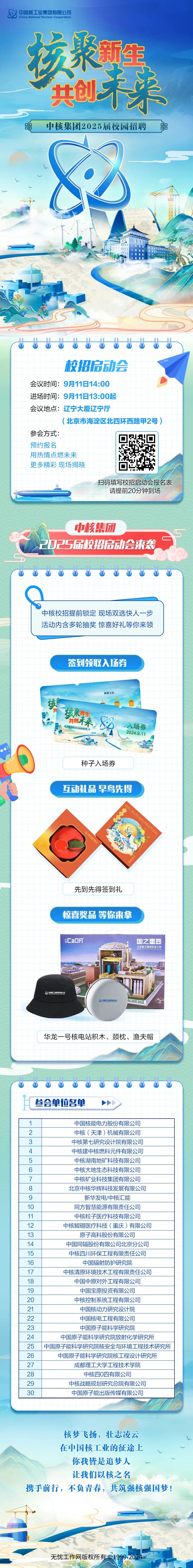 <p>中国核工业集团有限公司China National Nuclear Corporation</p>
<p>聚野生</p>
<p>共创未来</p>
<p>眼中核集团2025届校园招聘铝</p>
<p>89</p>
<p>1</p>
<p>wttw    tt</p>
<p>校招启动会</p>
<p>会议时间: 9月11日14:00</p>
<p>进场时间: 9月11日13:00起</p>
<p>会议地点:辽宁大厦辽宁厅</p>
<p>(北京市海淀区北四环西路甲2号)</p>
<p>参会方式:</p>
<p>预约报名</p>
<p>用热情点燃未来</p>
<p>更多精彩现场揭晓</p>
<p>扫码填写校招启动会报名表</p>
<p>请提前20分钟到场</p>
<p>中核集团</p>
<p>2025届校招启动会来袭</p>
<p>⑦⑦  ⑦ ⑧ ⑦⑦  </p>
<p>中核校招提前锁定现场双选快人一步</p>
<p>活动内含多轮抽奖惊喜好礼等你来领</p>
<p>30中国原子能出版传媒有限公司</p>
<p>核梦飞扬,壮志凌云</p>
<p>在中国核工业的征途上</p>
<p>b</p>
<p>你我皆是追梦人V</p>
<p>让我们以核之名</p>
<p>携手前行,不负青春,共筑强核强国梦!</p>
<p>无忧工作网版权所有C1999+2024</p>

<table>
<tr><td colspan="2"></td>
<td></td>
<td colspan="3">签到领取入场券</td>
</tr>
<tr><td colspan="6">种植方法\'核共 核聚睡生2共创未来 82入场券州☐00标技面程》2024.9.11Fe种子入场券互动礼品早鸟先得8先到先得签到礼惊喜奖品等你来拿CaDFI 国之重器北京核工程研究设计院I 0LIOS1贸中国工业资0品限公司爱展工网商华龙一号核电站积木、颈枕、渔夫帽7            参会单位名单 川I</td>
</tr>
<tr><td>12</td>
<td></td>
<td colspan="4">中国核能电力股份有限公司中核(天津)机械有限公司</td>
</tr>
<tr><td>3</td>
<td colspan="5">中核第七研究设计院有限公 门]</td>
</tr>
<tr><td>4</td>
<td colspan="4">中核建中核燃料元件有限公</td>
<td>司</td>
</tr>
<tr><td>5</td>
<td colspan="4">中核湖南地矿科技有限公</td>
<td>]</td>
</tr>
<tr><td>6</td>
<td colspan="3">中核大地生态科技有限公司</td>
<td rowspan="2"></td>
<td></td>
</tr>
<tr><td>7</td>
<td colspan="3">中核矿业科技集团有限公司</td>
<td></td>
</tr>
<tr><td>8</td>
<td colspan="5">北京中核华辉科技发展有限公司</td>
</tr>
<tr><td>910</td>
<td colspan="5">新华发电/中核汇能同方智慧能源有限责任公司</td>
</tr>
<tr><td rowspan="5">111213141516</td>
<td></td>
<td colspan="4">中核粒子医疗科技有限公司</td>
</tr>
<tr><td></td>
<td colspan="4">中核鲲硼医疗科技(重庆)有限公司</td>
</tr>
<tr><td colspan="5">原子高科股份有限公司中国同辐股份有限公司北京分公司</td>
</tr>
<tr><td></td>
<td colspan="4">中核四川环保工程有限责任公司</td>
</tr>
<tr><td></td>
<td colspan="4">中国辐射防护研究院</td>
</tr>
<tr><td colspan="6">17 中核清原环境技术工程有限责任公司18 中国中原对外工程有限公司</td>
</tr>
<tr><td>19</td>
<td></td>
<td colspan="4">中国宝原投资有限公司</td>
</tr>
<tr><td>20</td>
<td></td>
<td colspan="4">中核控制系统工程有限公司</td>
</tr>
<tr><td>2122</td>
<td></td>
<td colspan="4">中国核动力研究设计院中国核电工程有限公司</td>
</tr>
<tr><td>23242526</td>
<td></td>
<td colspan="4">中国原子能科学研究院中国原子能科学研究院放射化学研究所中国原子能科学研究院核安全与环境 工程技术研究所中国原子能科学研究院核工程设计研究所</td>
</tr>
<tr><td>2728</td>
<td></td>
<td colspan="4">成都理工大学工程技术学院中核四0四有限公司</td>
</tr>
<tr><td>29</td>
<td></td>
<td colspan="4">中核战略规划研究总院有限公司</td>
</tr>
</table>
