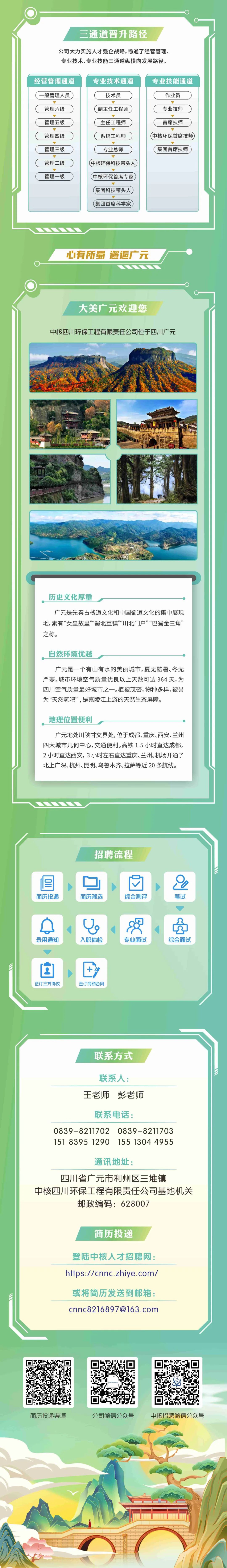 <p>三通道晋升路径</p>
<p>公司大力实施人才强企战略,畅通了经营管理、<br/>专业技术、专业技能三通道纵横向发展路径。</p>
<p>经营管理通道<br/>一般管理人员<br/>管理六级<br/>管理五级<br/>管理四级<br/>管理三级<br/>管理二级<br/>管理一级</p>
<p>专业技术通道<br/>技术员</p>
<p>副主任工程师<br/>主任工程师<br/>系统工程师<br/>专业总师</p>
<p>中核环保科技带头人<br/>中核环保首席专家<br/>集团科技带头人<br/>集团首席科学家</p>
<p>专业技能通道<br/>作业员</p>
<p>专业技师<br/>首席技师</p>
<p>中核环保首席技师<br/>集团首席技师</p>
<p>心有所蜀 邂逅广元</p>
<p>大美广元欢迎您</p>
<p>中核四川环保工程有限责任公司位于四川广元</p>
<p>历史文化厚重</p>
<p>广元是先秦古栈道文化和中国蜀道文化的集中展现<br/>地,素有&ldquo;女皇故里&rdquo;&ldquo;蜀北重镇&rdquo;&ldquo;川北门户&rdquo;&ldquo;巴蜀金三角&rdquo;<br/>之称。</p>
<p>自然环境优越</p>
<p>广元是一个有山有水的美丽城市,夏无酷暑、冬无<br/>严寒。城市环境空气质量优良以上天数可达364天,为<br/>四川空气质量最好城市之一。植被茂密,物种多样,被誉<br/>为&ldquo;天然氧吧&rdquo;,是嘉陵江上游的天然生态屏障。</p>
<p>地理位置便利</p>
<p>广元地处川陕甘交界处,位于成都、重庆、西安、兰州<br/>四大城市几何中心,交通便利。高铁1.5小时直达成都,<br/>2小时直达西安，3小时左右直达重庆、兰州。机场开通了<br/>北上广深、杭州、昆明、乌鲁木齐、拉萨等近20条航线。</p>
<p>招聘流程</p>
<p>简历投递</p>
<p>简历筛选</p>
<p>综合测评</p>
<p>0</p>
<p>笔试</p>
<p>录用通知</p>
<p>入职体检</p>
<p> <br/>专业面试</p>
<p> </p>
<p>综合面试</p>
<p>签订三方协议</p>
<p>签订劳动合同</p>
<p>联系方式</p>
<p>联系人:<br/>王老师彭老师</p>
<p>联系电话:</p>
<p>0839-8211702 0839-8211703<br/>151 8395 1290 155 13044955</p>
<p>通讯地址:</p>
<p>四川省广元市利州区三堆镇</p>
<p>中核四川环保工程有限责任公司基地机关</p>
<p>邮政编码:628007</p>
<p>简历投递</p>
<p>登陆中核人才招聘网:<br/>https://cnnc.zhiye.com/<br/>或将简历发送到邮箱:<br/>cnnc8216897@163.com</p>
<p> </p>
<p>简历投递渠道</p>
<p>公司微信公众号</p>
<p>中核招聘微信公众号</p>
