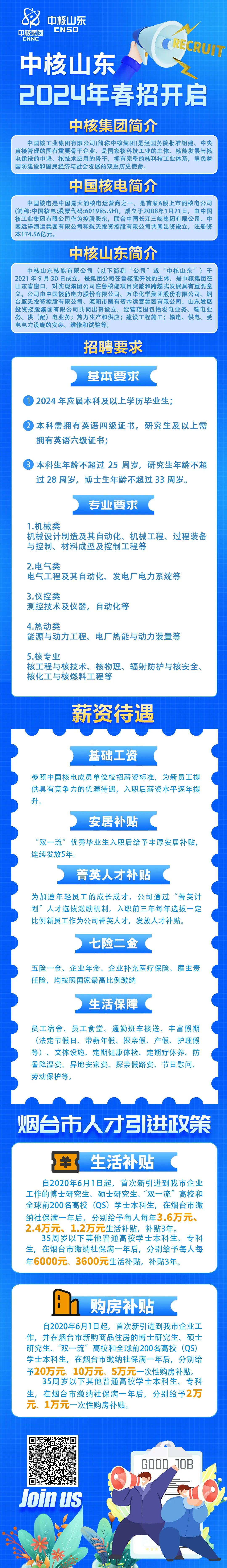 <p>中核山东</p>
<p>中核集团<br/>CNSO</p>
<p>CNNC</p>
<p>RECRUIT</p>
<p>中核山东</p>
<p>2024年春招开启</p>
<p>中核集团简介</p>
<p>中国核工业集团有限公司(简称中核集团)是经国务院批准组建、中央<br/>直接管理的国有重要骨干企业，是国家核科技工业的主体、核能发展与核<br/>电建设的中坚、核技术应用的骨干，拥有完整的核科技工业体系，肩负着<br/>国防建设和国民经济与社会发展的双重历史使命。</p>
<p>中国核电简介</p>
<p>中国核电是中国最大的核电运营商之一，是首家A股上市的核电公司<br/>(简称:中国核电:股票代码:601985.SH)。成立于2008年1月21日，由中国<br/>核工业集团有限公司作为控股股东，联合中国长江三峡集团有限公司、中<br/>国远洋海运集团有限公司和航天投资控股有限公司共同出资设立，注册资<br/>本174.56亿元。</p>
<p>中核山东简介</p>
<p>中核山东核能有限公司(以下简称“公司”或“中核山东”)于<br/>2021年9月30日成立，是集团公司在鲁核能开发的主体，是中核集团在</p>
<p>立<br/>，</p>
<p>山东省窗口，对实现集团公司在鲁核能项目突破和跨越式发展具有重要意<br/>义。公司由中国核能电力股份有限公司、万华化学集团股份有限公司、烟<br/>台蓝天投资控股有限公司、海阳市国有资本运营集团有限公司、山东发展<br/>投资控股集团有限公司共同出资设立，经营范围包括发电业务、输电业<br/>务、供(配)电业务;热力生产和供应;建设工程施工;输电、供电、受<br/>电电力设施的安装、维修和试验等。</p>
<p>招聘要求</p>
<p>基本要求</p>
<p>12024 年应届本科及以上学历毕业生;</p>
<p>2本科需拥有英语四级证书，研究生及以上需<br/>拥有英语六级证书;</p>
<p>本科生年龄不超过25周岁，研究生年龄不超<br/>过28周岁，博士生年龄不超过33周岁。</p>
<p>专业要求</p>
<p>1.机械类</p>
<p>机械设计制造及其自动化、机械工程、过程装备<br/>与控制、材料成型及控制工程等</p>
<p>2.电气类</p>
<p>电气工程及其自动化、发电厂电力系统等</p>
<p>3.仪控类</p>
<p>测控技术及仪器，自动化等</p>
<p>4.热动类</p>
<p>能源与动力工程、电厂热能与动力装置等</p>
<p>5.核专业</p>
<p>核工程与核技术、核物理、辐射防护与核安全、<br/>核化工与核燃料工程等</p>
<p>薪资待遇</p>
<p>基础工资</p>
<p>参照中国核电成员单位校招薪资标准，为新员工提<br/>供具有竞争力的优渥待遇，入职后薪资水平逐年提<br/>升。</p>
<p>安居补贴</p>
<p>“双一流”优秀毕业生入职后给予丰厚安居补贴，<br/>连续发放5年。</p>
<p>菁英人才补贴</p>
<p>为加速年轻员工的成长成才，公司通过<br/>“菁英计<br/>划”人才选拔激励机制，入职前三年每年选拔一定<br/>比例新员工作为公司菁英人才，<br/>发放人才补贴。</p>
<p>七险二金</p>
<p>五险一金、企业年金、企业补充医疗保险、雇主责<br/>任险，均按照国家最高比例缴纳</p>
<p>生活保障</p>
<p>员工宿舍、员工食堂、通勤班车接送、丰富假期<br/>(法定节假日、带薪年假、探亲假、产假、护理假<br/>等)、文体设施、定期健康体检、定期疗休养、防<br/>暑降温费、异地安家费、探亲假路费、节日慰问、<br/>劳动保护等。</p>
<p>烟台市人才引进政策</p>
<p>生活补贴</p>
<p>自2020年6月1日起，首次新引进到我市企业<br/>工作的博士研究生、硕士研究生、“双一流”高校和<br/>全球前200名高校<br/>(QS)学士本科生，在烟台市缴<br/>纳社保满一年后，分别给予每人每年3.6万元、<br/>2.4万元、1.2万元生活补贴，补贴3年。</p>
<p>35周岁以下其他普通高校学士本科生、专科<br/>生，在烟台市缴纳社保满一年后，分别给予每人每<br/>年6000元、3600元生活补贴，补贴3年。</p>
<p>购房补贴</p>
<p>自2020年6月1日起，首次新引进到我市企业工<br/>作，并在烟台市新购商品住房的博士研究生、硕士<br/>研究生、“双一流”高校和全球前200名高校(QS)<br/>学士本科生，在烟台市缴纳社保满一年后，分别给<br/>予20万元、10万元、5万元一次性购房补贴。</p>
<p>35周岁以下其他普通高校学士本科生、专科<br/>生，在烟台市缴纳社保满一年后，分别给予2万<br/>元、1万元一次性购房补贴。</p>
<p>Join uS</p>
<p>GOOD 1OB</p>
