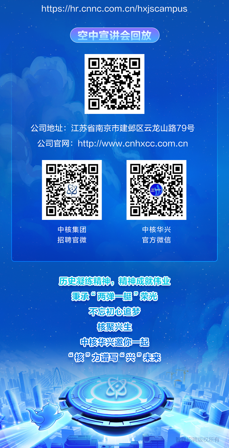 <p>https://hr.cnnc.com.cn/hxjscampus</p>
<p>(空中宣讲会回放</p>
<p>中核集团中核华兴</p>
<p>招聘官微官方微信</p>
<p>历史凝练精神,精神成就伟业</p>
<p>秉承&ldquo;两弹=艇&rdquo;荣光</p>
<p>不忘初心追梦</p>
<p>核聚兴生</p>
<p>中核华兴邀你起</p>
<p>&ldquo;核"力谱写&ldquo;兴&rdquo;未来</p>
<p>8</p>

<table>
<tr><td></td>
<td>回斗P</td>
<td></td>
</tr>
<tr><td colspan="3">公司地址:江苏省南京市建邺区云龙山路79号公司官网: http://www.cnhxcc.com.cn</td>
</tr>
<tr><td>回 回8回</td>
<td></td>
<td>☐CY 14回</td>
</tr>
</table>
