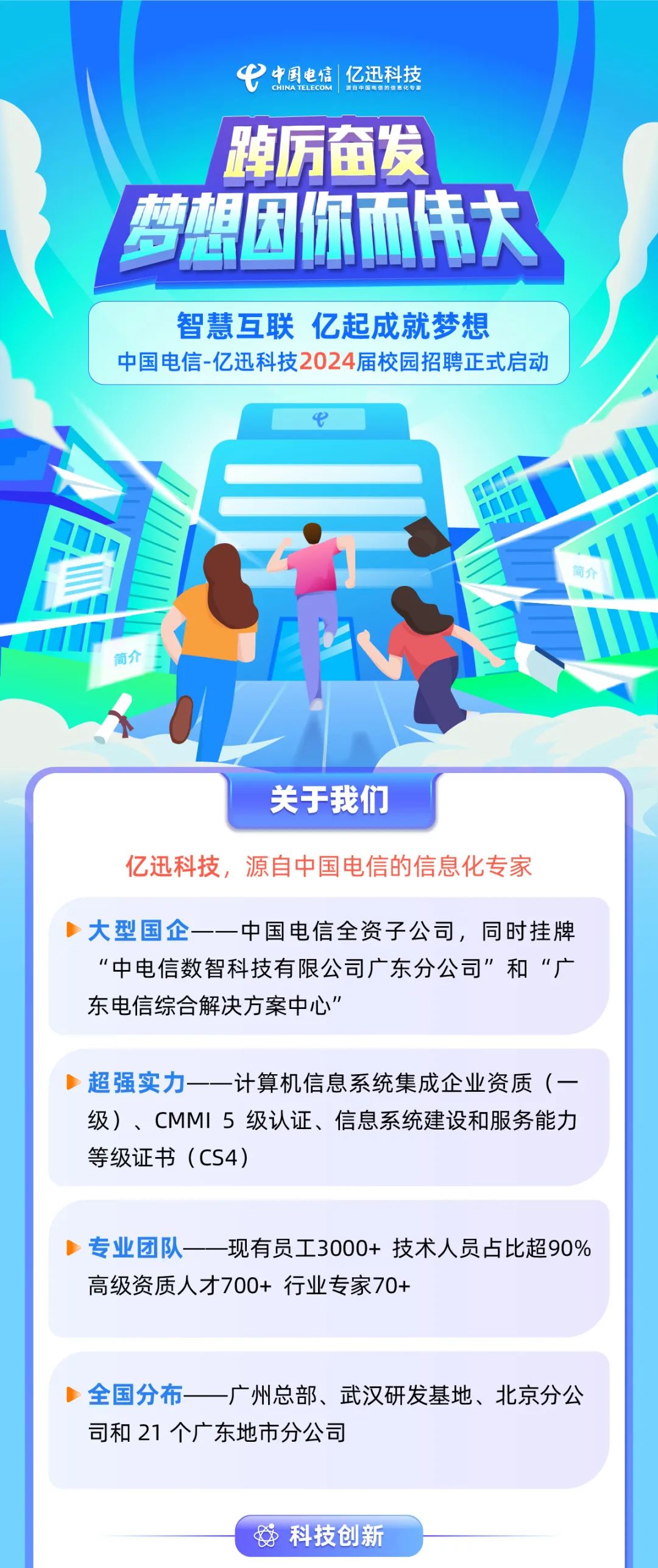 <p>中国电信 亿迅科技</p>
<p>踔厉奋发<br/>梦想困你而伟大</p>
<p>智慧互联亿起成就梦想</p>
<p>中国电信-亿迅科技2024届校园招聘正式启动</p>
<p>关于我们</p>
<p>亿迅科技，源自中国电信的信息化专家</p>
<p>大型国企<br/>-中国电信全资子公司，同时挂牌<br/>“中电信数智科技有限公司广东分公司”和“广<br/>东电信综合解决方案中心”</p>
<p>超强实力<br/>计算机信息系统集成企业资质(一<br/>级)、CMMI5级认证、信息系统建设和服务能力<br/>等级证书(CS4)</p>
<p>专业团队--现有员工3000+技术人员占比超90%<br/>高级资质人才700+行业专家70+</p>
<p>全国分布<br/>-广州总部、武汉研发基地、北京分公<br/>司和21个广东地市分公司</p>
<p>科技创新</p>
