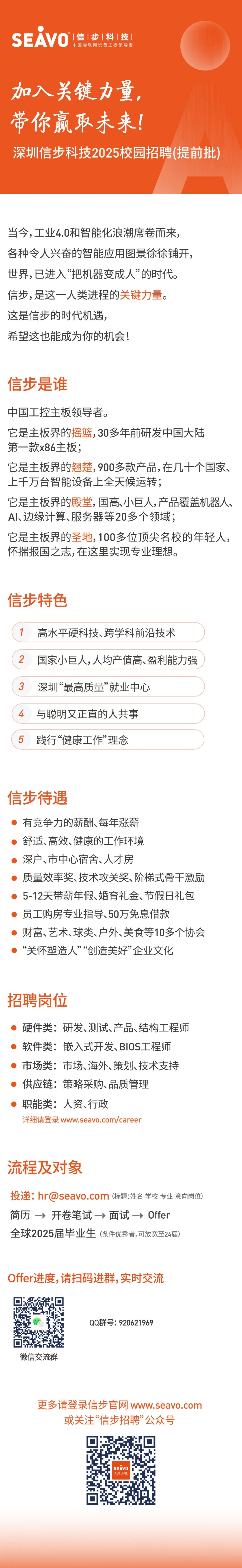 <p>°|信|步|科|技</p>
<p>SEAVO</p>
<p>中国物联网设备主板领导者</p>
<p>加入关键力量，<br/>带你赢取未来!</p>
<p>深圳信步科技2025校园招聘(提前批)</p>
<p>当今,工业4.0和智能化浪潮席卷而来，<br/>各种令人兴奋的智能应用图景徐徐铺开，<br/>世界,已进入“把机器变成人”的时代。<br/>信步,是这一人类进程的关键力量。<br/>这是信步的时代机遇,</p>
<p>希望这也能成为你的机会!</p>
<p>信步是谁</p>
<p>中国工控主板领导者。</p>
<p>它是主板界的摇篮,30多年前研发中国大陆<br/>第一款x86主板;</p>
<p>它是主板界的翘楚,900多款产品,在几十个国家、<br/>上千万台智能设备上全天候运转;</p>
<p>它是主板界的殿堂,国高、小巨人,产品覆盖机器人、<br/>AI、边缘计算、服务器等20多个领域;</p>
<p>它是主板界的圣地,100多位顶尖名校的年轻人，<br/>怀揣报国之志,在这里实现专业理想。</p>
<p>信步特色</p>
<p>1高水平硬科技、跨学科前沿技术</p>
<p>2国家小巨人,人均产值高、盈利能力强<br/>3</p>
<p>深圳“最高质量”就业中心</p>
<p>4<br/>与聪明又正直的人共事<br/>5<br/>践行“健康工作”理念</p>
<p>信步待遇</p>
<p>有竞争力的薪酬、每年涨薪</p>
<p>舒适、高效、健康的工作环境</p>
<p>深户、市中心宿舍、人才房</p>
<p>质量效率奖、技术攻关奖、阶梯式骨干激励<br/>5-12天带薪年假、婚育礼金、节假日礼包<br/>员工购房专业指导、50万免息借款</p>
<p>财富、艺术、球类、户外、美食等10多个协会<br/>“关怀塑造人”“创造美好”企业文化</p>
<p>招聘岗位</p>
<p>硬件类:研发、测试、产品、结构工程师<br/>软件类:嵌入式开发、BIOS工程师<br/>市场类:市场、海外、策划、技术支持<br/>供应链:策略采购、品质管理</p>
<p>职能类:人资、行政</p>
<p>详细请登录www.seavo.com/career</p>
<p>流程及对象</p>
<p>投递:hr@seavo.com(标题:姓名-学校-专业-意向岗位)<br/>简历开卷笔试-面试Offer</p>
<p>全球2025届毕业生(条件优秀者,可放宽至24届)</p>
<p>Offer进度,请扫码进群,实时交流</p>
<p>微信交流群</p>
<p>QQ群号:920621969</p>
<p>更多请登录信步官网 www.seavo.com<br/>或关注“信步招聘”公众号</p>
<p>SEAVO</p>
<p>[信[步:科]税</p>
