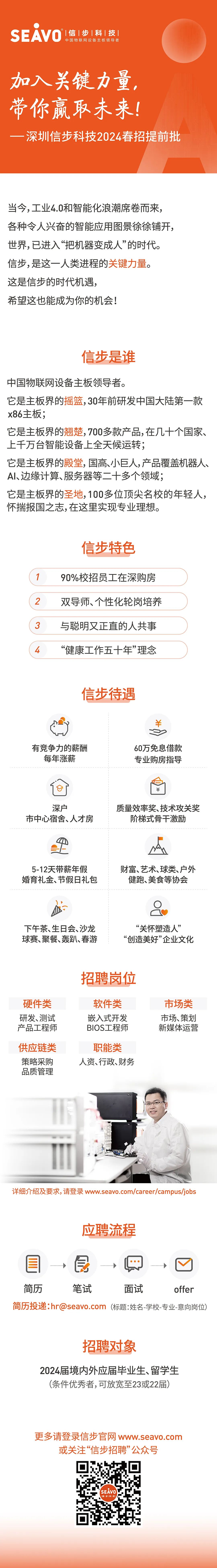 <p>SEAVO<br/>|信|步|科|技</p>
<p>中国物联网设备主板领导者</p>
<p>加入关键力量，<br/>带你赢取未来!</p>
<p>一深圳信步科技2024春招提前批</p>
<p>当今,工业4.0和智能化浪潮席卷而来，<br/>各种令人兴奋的智能应用图景徐徐铺开,<br/>世界,已进入“把机器变成人”的时代。<br/>信步,是这一人类进程的关键力量。<br/>这是信步的时代机遇,</p>
<p>希望这也能成为你的机会!</p>
<p>信步是谁</p>
<p>中国物联网设备主板领导者。</p>
<p>它是主板界的摇篮,30年前研发中国大陆第一款<br/>x86主板;</p>
<p>它是主板界的翘楚,700多款产品,在几十个国家、<br/>上千万台智能设备上全天候运转;</p>
<p>它是主板界的殿堂,国高、小巨人,产品覆盖机器人、<br/>Al、边缘计算、服务器等二十多个领域;</p>
<p>它是主板界的圣地,100多位顶尖名校的年轻人，<br/>怀揣报国之志,在这里实现专业理想。</p>
<p>2</p>
<p>3</p>
<p>4</p>
<p>信步特色<br/>90%校招员工在深购房<br/>双导师、个性化轮岗培养<br/>与聪明又正直的人共事<br/>“健康工作五十年”理念</p>
<p>信步待遇</p>
<p>￥</p>
<p>有竞争力的薪酬</p>
<p>每年涨薪</p>
<p>60万免息借款<br/>专业购房指导</p>
<p>￥</p>
<p>深户</p>
<p>市中心宿舍、人才房</p>
<p>质量效率奖、技术攻关奖</p>
<p>阶梯式骨干激励</p>
<p>5-12天带薪年假<br/>婚育礼金、节假日礼包</p>
<p>财富、艺术、球类、户外<br/>健跑、美食等协会</p>
<p>下午茶、生日会、沙龙<br/>球赛、聚餐、轰趴、春游</p>
<p>“关怀塑造人”<br/>“创造美好”企业文化</p>
<p>招聘岗位</p>
<p>硬件类<br/>研发、测试<br/>产品工程师</p>
<p>软件类<br/>嵌入式开发<br/>BIOS工程师</p>
<p>市场类<br/>市场、策划<br/>新媒体运营</p>
<p>供应链类<br/>策略采购<br/>品质管理</p>
<p>职能类<br/>人资、行政、财务</p>
<p>详细介绍及要求,请登录www.seavo.com/career/campus/jobs</p>
<p>应聘流程</p>
<p> </p>
<p>简历</p>
<p>笔试</p>
<p>面试</p>
<p>offer</p>
<p>简历投递:hr@seavo.com (标题:姓名-学校-专业-意向岗位)</p>
<p>招聘对象</p>
<p>2024届境内外应届毕业生、留学生<br/>(条件优秀者,可放宽至23或22届)</p>
<p>更多请登录信步官网www.seavo.com<br/>或关注“信步招聘”公众号</p>
<p>SEAVO<br/>信步科</p>
