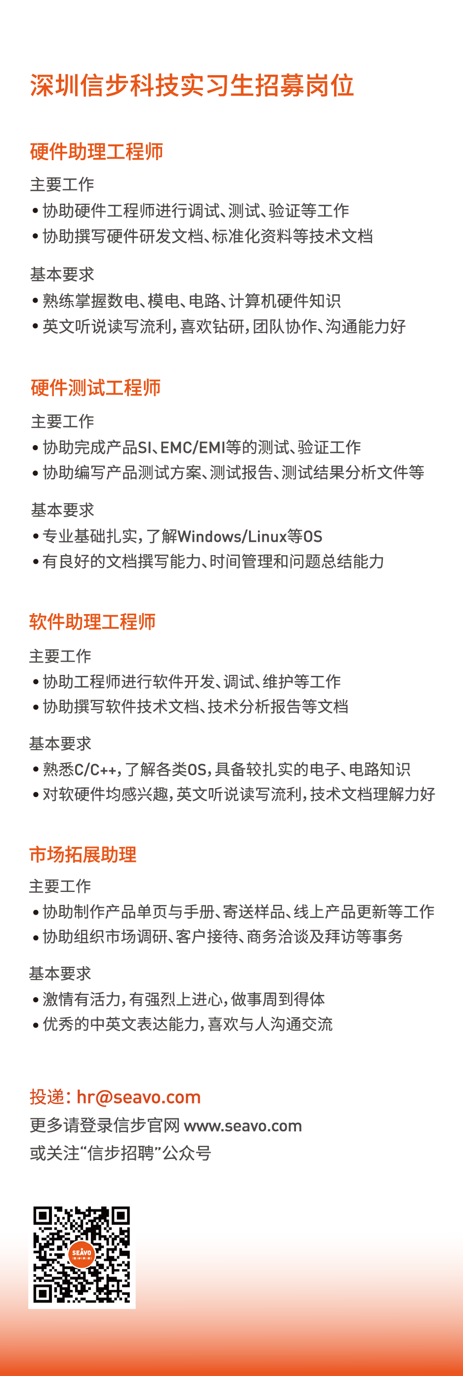 <p>深圳信步科技实习生招募岗位</p>
<p>硬件助理工程师</p>
<p>主要工作</p>
<p>●协助硬件工程师进行调试、测试、验证等工作<br/>●协助撰写硬件研发文档、标准化资料等技术文档</p>
<p>基本要求</p>
<p>●熟练掌握数电、模电、电路、计算机硬件知识</p>
<p>●英文听说读写流利,喜欢钻研,团队协作、沟通能力好</p>
<p>硬件测试工程师</p>
<p>主要工作</p>
<p>●协助完成产品SI、EMC/EMI等的测试、验证工作</p>
<p>●协助编写产品测试方案、测试报告、测试结果分析文件等</p>
<p>基本要求</p>
<p>●专业基础扎实,了解Windows/Linux等OS</p>
<p>.有良好的文档撰写能力、时间管理和问题总结能力</p>
<p>软件助理工程师</p>
<p>主要工作</p>
<p>●协助工程师进行软件开发、调试、维护等工作<br/>●协助撰写软件技术文档、技术分析报告等文档</p>
<p>基本要求</p>
<p>●熟悉C/C++,了解各类OS,具备较扎实的电子、电路知识<br/>●对软硬件均感兴趣,英文听说读写流利,技术文档理解力好</p>
<p>市场拓展助理</p>
<p>主要工作</p>
<p>●协助制作产品单页与手册、寄送样品、线上产品更新等工作<br/>●协助组织市场调研、客户接待、商务洽谈及拜访等事务</p>
<p>基本要求</p>
<p>●激情有活力,有强烈上进心,做事周到得体<br/>●优秀的中英文表达能力,喜欢与人沟通交流</p>
<p>投递:hr@seavo.com</p>
<p>更多请登录信步官网www.seavo.com<br/>或关注“信步招聘”公众号</p>
