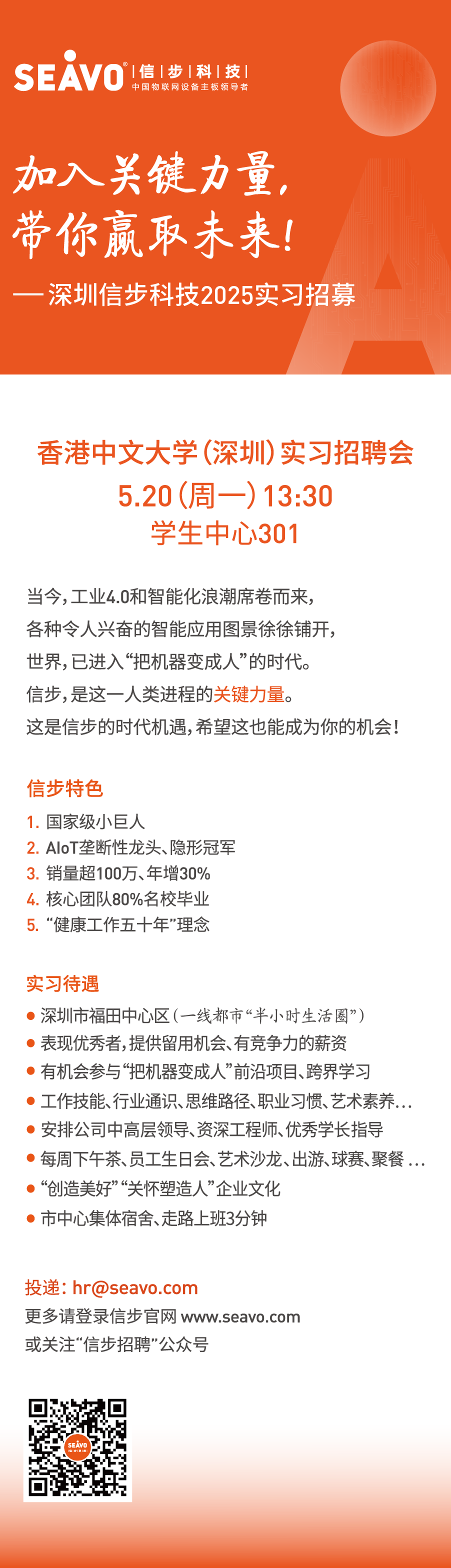 <p>SEAVO|信|步 |科|技</p>
<p>中国物联网设备主板领导者</p>
<p>加入关键力量，<br/>带你赢取未来!<br/>深圳信步科技2025实习招募</p>
<p>香港中文大学(深圳)实习招聘会<br/>5.20(周一)13:30</p>
<p>学生中心301</p>
<p>当今,工业4.0和智能化浪潮席卷而来,</p>
<p>各种令人兴奋的智能应用图景徐徐铺开，</p>
<p>世界,已进入“把机器变成人”的时代。</p>
<p>信步,是这一人类进程的关键力量。</p>
<p>这是信步的时代机遇,希望这也能成为你的机会!</p>
<p>信步特色</p>
<p>1.国家级小巨人</p>
<p>2.AloT垄断性龙头、隐形冠军<br/>3.销量超100万、年增30%<br/>4.核心团队80%名校毕业<br/>5.“健康工作五十年”理念</p>
<p>实习待遇</p>
<p>深圳市福田中心区(一线都市“半小时生活圈”)</p>
<p>表现优秀者,提供留用机会、有竞争力的薪资</p>
<p>有机会参与“把机器变成人”前沿项目、跨界学习</p>
<p>工作技能、行业通识、思维路径、职业习惯、艺术素养..<br/>安排公司中高层领导、资深工程师、优秀学长指导</p>
<p>每周下午茶、员工生日会、艺术沙龙、出游、球赛、聚餐..<br/>“创造美好”“关怀塑造人”企业文化</p>
<p>市中心集体宿舍、走路上班3分钟</p>
<p>投递:hr@seavo.com</p>
<p>更多请登录信步官网 www.seavo.com<br/>或关注“信步招聘”公众号</p>
